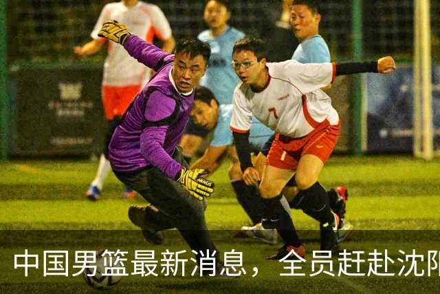 中国男篮最新消息，全员赶赴沈阳备战，暂时没有任何球员离队！
